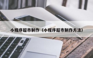 广西小程序超市制作（小程序超市制作方法）