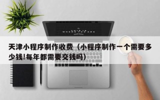 广西天津小程序制作收费（小程序制作一个需要多少钱!每年都需要交钱吗）